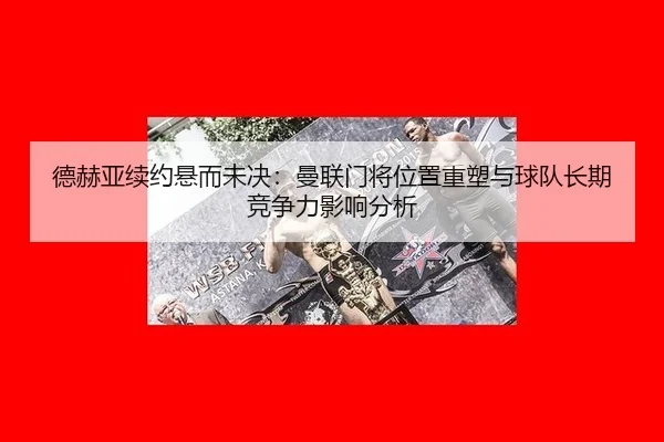德赫亚续约悬而未决：曼联门将位置重塑与球队长期竞争力影响分析